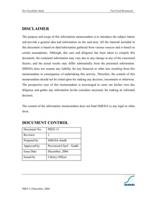 Pre-Feasibility Study                                                Fast Food Restaurant




DISCLAIMER
The purpose and scope of this information memorandum is to introduce the subject matter
and provide a general idea and information on the said area. All the material included in
this document is based on data/information gathered from various sources and is based on
certain assumptions. Although, due care and diligence has been taken to compile this
document, the contained information may vary due to any change in any of the concerned
factors, and the actual results may differ substantially from the presented information.
SMEDA does not assume any liability for any financial or other loss resulting from this
memorandum in consequence of undertaking this activity. Therefore, the content of this
memorandum should not be relied upon for making any decision, investment or otherwise.
The prospective user of this memorandum is encouraged to carry out his/her own due
diligence and gather any information he/she considers necessary for making an informed
decision.


The content of the information memorandum does not bind SMEDA in any legal or other
form.


DOCUMENT CONTROL
 Document No.           PREF-11
 Revision               1
 Prepared by            SMEDA-Sindh
 Approved by            Provincial Chief – Sindh
 Issue Date             December, 2006
 Issued by              Library Officer




PREF-11/December, 2006/
 