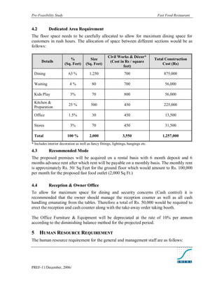 Pre-Feasibility Study                                                                 Fast Food Restaurant


4. 2        Dedicated Area Requirement
The floor space needs to be carefully allocated to allow for maximum dining space for
customers in rush hours. The allocation of space between different sections would be as
follows:

                                                      Civil Works & Décor*
                           %             Size                                        Total Construction
       Details                                         (Cost in Rs / square
                        (Sq. Feet)    (Sq. Feet)                                         Cost (Rs)
                                                               feet)
 Dining                   63 %           1,250                    700                     875,000

 Waiting                   4%              80                     700                     56,000

 Kids Play                 3%              70                     800                     56,000

 Kitchen &
                          25 %            500                     450                     225,000
 Preparation

 Office                   1.5%             30                     450                     13,500

 Stores                    3%              70                     450                     31,500

 Total                   100 %           2,000                   3,550                   1,257,000
* Includes interior decoration as well as fancy fittings, lightings, hangings etc.
4. 3        Recommended Mode
The proposed premises will be acquired on a rental basis with 6 month deposit and 6
months advance rent after which rent will be payable on a monthly basis. The monthly rent
is approximately Rs. 50/ Sq Feet for the ground floor which would amount to Rs. 100,000
per month for the proposed fast food outlet (2,000 Sq Ft.)

4. 4        Reception & Owner Office
To allow for maximum space for dining and security concerns (Cash control) it is
recommended that the owner should manage the reception counter as well as all cash
handling emanating from the tables. Therefore a total of Rs. 50,000 would be required to
erect the reception and cash counter along with the take-away order taking booth.

The Office Furniture & Equipment will be depreciated at the rate of 10% per annum
according to the diminishing balance method for the projected period.

5      HUMAN RESOURCE REQUIREMENT
The human resource requirement for the general and management staff are as follows:




PREF-11/December, 2006/
 