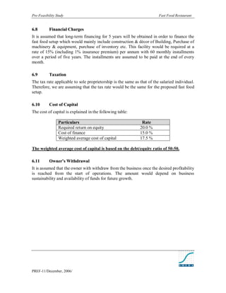 Pre-Feasibility Study                                                    Fast Food Restaurant


6. 8       Financial Charges
It is assumed that long-term financing for 5 years will be obtained in order to finance the
fast food setup which would mainly include construction & décor of Building, Purchase of
machinery & equipment, purchase of inventory etc. This facility would be required at a
rate of 15% (including 1% insurance premium) per annum with 60 monthly installments
over a period of five years. The installments are assumed to be paid at the end of every
month.

6. 9       Taxation
The tax rate applicable to sole proprietorship is the same as that of the salaried individual.
Therefore, we are assuming that the tax rate would be the same for the proposed fast food
setup.

6. 10      Cost of Capital
The cost of capital is explained in the following table:

                 Particulars                                   Rate
                 Required return on equity                    20.0 %
                 Cost of finance                              15.0 %
                 Weighted average cost of capital             17.5 %

The weighted average cost of capital is based on the debt/equity ratio of 50:50.

6. 11      Owner’s Withdrawal
It is assumed that the owner with withdraw from the business once the desired profitability
is reached from the start of operations. The amount would depend on business
sustainability and availability of funds for future growth.




PREF-11/December, 2006/
 