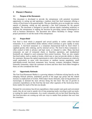 Pre-Feasibility Study                                                     Fast Food Restaurant


1      PROJECT PROFILE
1. 1       Purpose of the Documents
This document is developed to provide the entrepreneur with potential investment
opportunity in setting up and operating a medium sized fast food restaurant offering a
variety of food items to the general public. This pre-feasibility gives an insight into various
aspects of planning, setting up and operating a fast food restaurant for the general
populace. The document is designed to provide relevant details (including technical) to
facilitate the entrepreneur in making the decision by providing various technological as
well as business alternatives. The document also allows flexibility to change various
project parameters to suit the needs of the entrepreneur.

1. 2       Project Brief
Fast food is food which is prepared and served quickly at outlets called fast-food
restaurants. It is a multi-billion dollar industry which continues to grow rapidly in many
countries. A fast-food restaurant is a restaurant characterized both by food which is
supplied quickly after ordering, and by minimal service. The food in these restaurants is
often cooked in bulk in advance and kept warm, or reheated to order. Many fast-food
restaurants are part of restaurant chains or franchise operations, and standardized
foodstuffs are shipped to each restaurant from central locations. There are also simpler
fast-food outlets, such as stands or kiosks, which may or may not provide shelter or chairs
for customers. Because the capital requirements to start a fast-food restaurant are relatively
small, particularly in areas with non-existent or medium income population, small
individually-owned fast-food restaurants have become common throughout Pakistan.
Generally restaurants, where the customers sit down and have their food orders brought to
them, are also considered fast food.

1. 3       Opportunity Rationale
The Fast Food Restaurant Market is a growing industry in Pakistan relying heavily on the
changing lifestyle patterns, population growth of the target age group and the related
increase in employment of women. With today's hectic lifestyles, time-saving products are
increasingly in demand the most obvious being the fast food. The rate of growth in
consumer expenditures on fast food has led most other segments of the food-away-from-
home market for much of the last one decade.

Demand for convenience has driven expenditures where people want quick and convenient
meals; they do not want to spend a lot of time preparing meals, traveling to pick up meals,
or waiting for meals in restaurants. As a result, consumers rely on fast food. Knowing this,
fast food providers are coming up with new ways to market their products that save time
for consumers.




PREF-11/December, 2006/
 