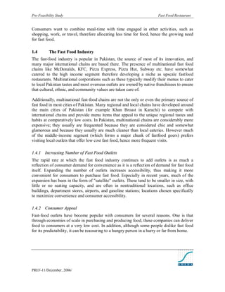 Pre-Feasibility Study                                                   Fast Food Restaurant


Consumers want to combine meal-time with time engaged in other activities, such as
shopping, work, or travel, therefore allocating less time for food, hence the growing need
for fast food.

1. 4       The Fast Food Industry
The fast-food industry is popular in Pakistan, the source of most of its innovation, and
many major international chains are based there. The presence of multinational fast food
chains like McDonalds, KFC, Pizza Express, Pizza Hut, Subway etc. have somewhat
catered to the high income segment therefore developing a niche as upscale fastfood
restaurants. Multinational corporations such as these typically modify their menus to cater
to local Pakistan tastes and most overseas outlets are owned by native franchisees to ensure
that cultural, ethnic, and community values are taken care of.

Additionally, multinational fast-food chains are not the only or even the primary source of
fast food in most cities of Pakistan. Many regional and local chains have developed around
the main cities of Pakistan (for example Khan Broast in Karachi) to compete with
international chains and provide menu items that appeal to the unique regional tastes and
habits at comparatively low costs. In Pakistan, multinational chains are considerably more
expensive; they usually are frequented because they are considered chic and somewhat
glamorous and because they usually are much cleaner than local eateries. However much
of the middle-income segment (which forms a major chunk of fastfood goers) prefers
visiting local outlets that offer low cost fast food, hence more frequent visits.

1.4.1 Increasing Number of Fast Food Outlets
The rapid rate at which the fast food industry continues to add outlets is as much a
reflection of consumer demand for convenience as it is a reflection of demand for fast food
itself. Expanding the number of outlets increases accessibility, thus making it more
convenient for consumers to purchase fast food. Especially in recent years, much of the
expansion has been in the form of "satellite" outlets. These tend to be smaller in size, with
little or no seating capacity, and are often in nontraditional locations, such as office
buildings, department stores, airports, and gasoline stations; locations chosen specifically
to maximize convenience and consumer accessibility.

1.4.2 Consumer Appeal
Fast-food outlets have become popular with consumers for several reasons. One is that
through economies of scale in purchasing and producing food, these companies can deliver
food to consumers at a very low cost. In addition, although some people dislike fast food
for its predictability, it can be reassuring to a hungry person in a hurry or far from home.




PREF-11/December, 2006/
 