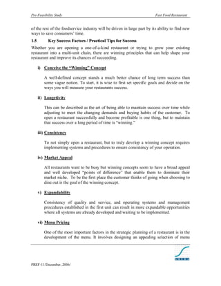 Pre-Feasibility Study                                                     Fast Food Restaurant


of the rest of the foodservice industry will be driven in large part by its ability to find new
ways to save consumers’ time.
1. 5        Key Success Factors / Practical Tips for Success
Whether you are opening a one-of-a-kind restaurant or trying to grow your existing
restaurant into a multi-unit chain, there are winning principles that can help shape your
restaurant and improve its chances of succeeding.

       i) Conceive the “Winning” Concept

          A well-defined concept stands a much better chance of long term success than
          some vague notion. To start, it is wise to first set specific goals and decide on the
          ways you will measure your restaurants success.

       ii) Longetivity

          This can be described as the art of being able to maintain success over time while
          adjusting to meet the changing demands and buying habits of the customer. To
          open a restaurant successfully and become profitable is one thing, but to maintain
          that success over a long period of time is “winning.”

       iii) Consistency

          To not simply open a restaurant, but to truly develop a winning concept requires
          implementing systems and procedures to ensure consistency of your operation.

       iv) Market Appeal

          All restaurants want to be busy but winning concepts seem to have a broad appeal
          and well developed “points of difference” that enable them to dominate their
          market niche. To be the first place the customer thinks of going when choosing to
          dine out is the goal of the winning concept.

       v) Expandability

          Consistency of quality and service, and operating systems and management
          procedures established in the first unit can result in more expandable opportunities
          where all systems are already developed and waiting to be implemented.

       vi) Menu Pricing

          One of the most important factors in the strategic planning of a restaurant is in the
          development of the menu. It involves designing an appealing selection of menu




PREF-11/December, 2006/
 
