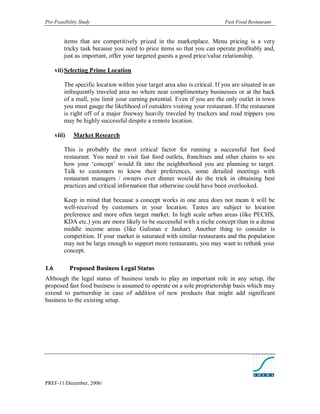 Pre-Feasibility Study                                                         Fast Food Restaurant


           items that are competitively priced in the marketplace. Menu pricing is a very
           tricky task because you need to price items so that you can operate profitably and,
           just as important, offer your targeted guests a good price/value relationship.

       vii) Selecting Prime Location

           The specific location within your target area also is critical. If you are situated in an
           infrequently traveled area no where near complimentary businesses or at the back
           of a mall, you limit your earning potential. Even if you are the only outlet in town
           you must gauge the likelihood of outsiders visiting your restaurant. If the restaurant
           is right off of a major freeway heavily traveled by truckers and road trippers you
           may be highly successful despite a remote location.

       viii)    Market Research

           This is probably the most critical factor for running a successful fast food
           restaurant. You need to visit fast food outlets, franchises and other chains to see
           how your ‘concept’ would fit into the neighborhood you are planning to target.
           Talk to customers to know their preferences, some detailed meetings with
           restaurant managers / owners over dinner would do the trick in obtaining best
           practices and critical information that otherwise could have been overlooked.

           Keep in mind that because a concept works in one area does not mean it will be
           well-received by customers in your location. Tastes are subject to location
           preference and more often target market. In high scale urban areas (like PECHS,
           KDA etc.) you are more likely to be successful with a niche concept than in a dense
           middle income areas (like Gulistan e Jauhar). Another thing to consider is
           competition. If your market is saturated with similar restaurants and the population
           may not be large enough to support more restaurants, you may want to rethink your
           concept.

1. 6           Proposed Business Legal Status
Although the legal status of business tends to play an important role in any setup, the
proposed fast food business is assumed to operate on a sole proprietorship basis which may
extend to partnership in case of addition of new products that might add significant
business to the existing setup.




PREF-11/December, 2006/
 
