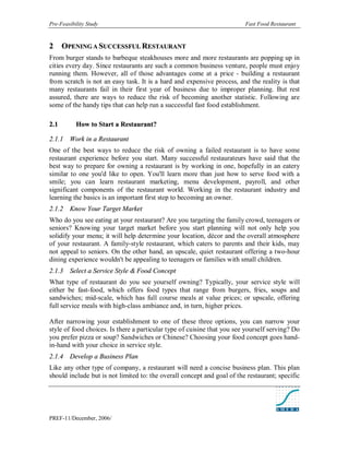 Pre-Feasibility Study                                                    Fast Food Restaurant


2      OPENING A SUCCESSFUL RESTAURANT
From burger stands to barbeque steakhouses more and more restaurants are popping up in
cities every day. Since restaurants are such a common business venture, people must enjoy
running them. However, all of those advantages come at a price - building a restaurant
from scratch is not an easy task. It is a hard and expensive process, and the reality is that
many restaurants fail in their first year of business due to improper planning. But rest
assured, there are ways to reduce the risk of becoming another statistic. Following are
some of the handy tips that can help run a successful fast food establishment.

2. 1       How to Start a Restaurant?

2.1.1 Work in a Restaurant
One of the best ways to reduce the risk of owning a failed restaurant is to have some
restaurant experience before you start. Many successful restaurateurs have said that the
best way to prepare for owning a restaurant is by working in one, hopefully in an eatery
similar to one you'd like to open. You'll learn more than just how to serve food with a
smile; you can learn restaurant marketing, menu development, payroll, and other
significant components of the restaurant world. Working in the restaurant industry and
learning the basics is an important first step to becoming an owner.
2.1.2 Know Your Target Market
Who do you see eating at your restaurant? Are you targeting the family crowd, teenagers or
seniors? Knowing your target market before you start planning will not only help you
solidify your menu; it will help determine your location, décor and the overall atmosphere
of your restaurant. A family-style restaurant, which caters to parents and their kids, may
not appeal to seniors. On the other hand, an upscale, quiet restaurant offering a two-hour
dining experience wouldn't be appealing to teenagers or families with small children.
2.1.3 Select a Service Style & Food Concept
What type of restaurant do you see yourself owning? Typically, your service style will
either be fast-food, which offers food types that range from burgers, fries, soups and
sandwiches; mid-scale, which has full course meals at value prices; or upscale, offering
full service meals with high-class ambiance and, in turn, higher prices.

After narrowing your establishment to one of these three options, you can narrow your
style of food choices. Is there a particular type of cuisine that you see yourself serving? Do
you prefer pizza or soup? Sandwiches or Chinese? Choosing your food concept goes hand-
in-hand with your choice in service style.
2.1.4 Develop a Business Plan
Like any other type of company, a restaurant will need a concise business plan. This plan
should include but is not limited to: the overall concept and goal of the restaurant; specific




PREF-11/December, 2006/
 