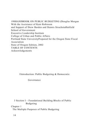 198HANDBOOK ON PUBLIC BUDGETING (Douglas Morgan
With the Assistance of Kent Robinson
and Support of Drew Barden and Dennis StrachotaHatfield
School of Government
Executive Leadership Institute
College of Urban and Public Affairs
Portland State UniversityPrepared for the Oregon State Fiscal
Association
State of Oregon Edition, 2002
TABLE OF CONTENTS
Acknowledgements
1Introduction: Public Budgeting & Democratic
Governance
3 Section I – Foundational Building Blocks of Public
Budgeting
Chapter 1
The Multiple Purposes of Public Budgeting
14
 