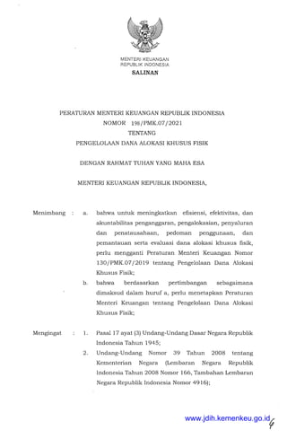 MENTER!KEUANGAN
REPUBUK INDONESIA
SALINAN
PERATURAN MENTERI KEUANGAN REPUBLIK INDONESIA
NOMOR 198/PMK.07/2021
Menimbang
Mengingat
TENTANG
PENGELOLAAN DANA ALOKASI KHUSUS FISIK
DENGAN RAHMAT TUHAN YANG MAHA ESA
MENTER! KEUANGAN REPUBLIK INDONESIA,
a. bahwa untuk meningkatkan efisiensi, efektivitas, dan
akuntabilitas penganggaran, pengalokasian, penyaluran
dan penatausahaan, pedoman penggunaan, dan
pemantauan serta evaluasi dana alokasi khusus fisik,
perlu mengganti Peraturan Menteri Keuangan Nomor
130/PMK.07/2019 tentang Pengelolaan Dana Alokasi
Khusus Fisik;
b. bahwa berdasarkan pertimbangan sebagaimana
dimaksud dalam huruf a, perlu menetapkan Peraturan
Menteri Keuangan tentang Pengelolaan Dana Alokasi
Khusus Fisik;
1. Pasal 17 ayat (3) Undang-Undang Dasar Negara Republik
Indonesia Tahun 1945;
2. Undang-Undang Nomor 39 Tahun 2008 tentang
Kementerian Negara (Lembaran Negara Republik
Indonesia Tahun 2008 Nomor 166, Tambahan Lembaran
Negara Republik Indonesia Nomor 4916);
www.jdih.kemenkeu.go.id
 