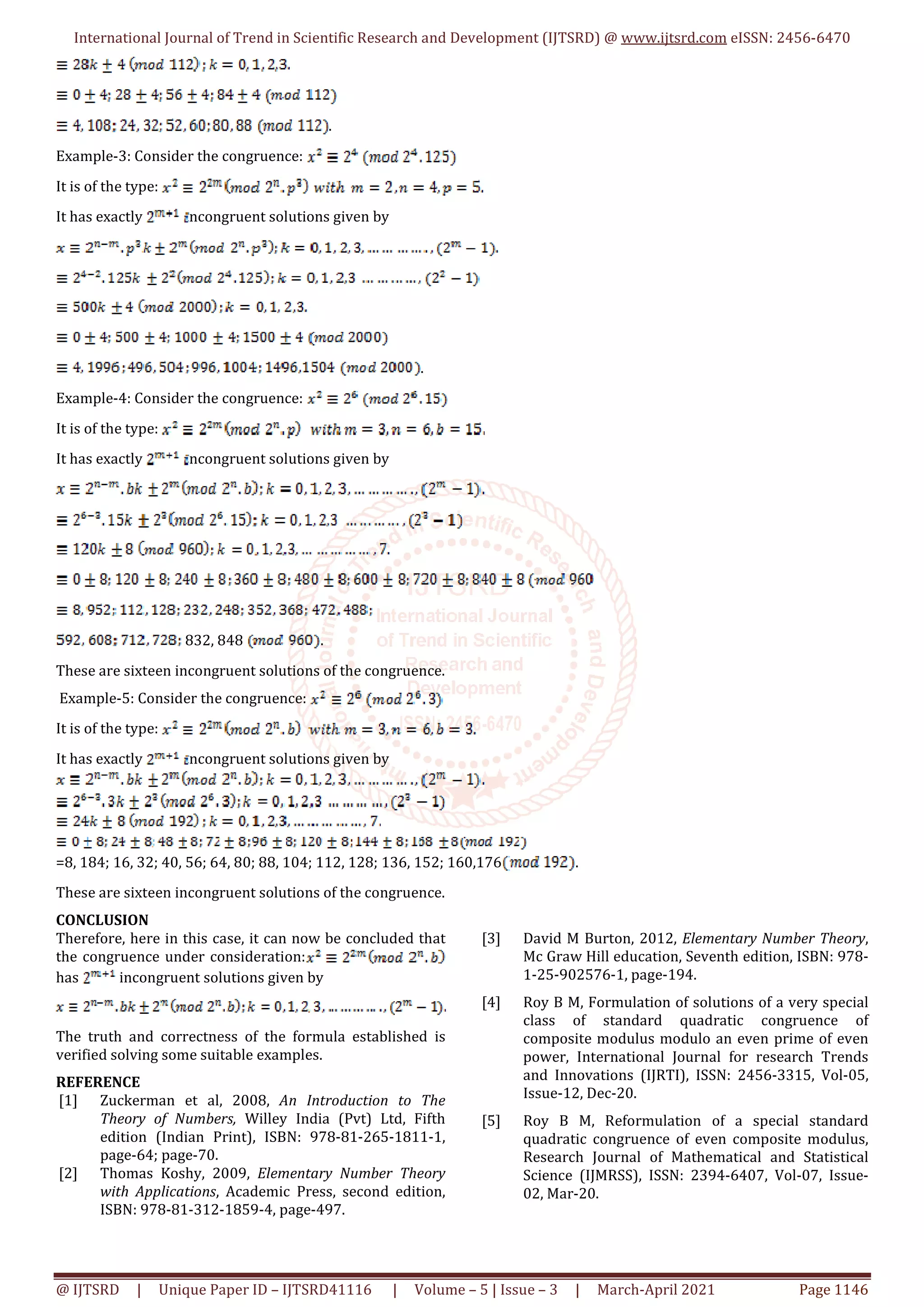International Journal of Trend in Scientific Research and Development (IJTSRD) @ www.ijtsrd.com eISSN: 2456-6470
@ IJTSRD | Unique Paper ID – IJTSRD41116 | Volume – 5 | Issue – 3 | March-April 2021 Page 1146
.
Example-3: Consider the congruence:
It is of the type:
It has exactly ncongruent solutions given by
.
Example-4: Consider the congruence:
It is of the type:
It has exactly ncongruent solutions given by
832, 848 .
These are sixteen incongruent solutions of the congruence.
Example-5: Consider the congruence:
It is of the type:
It has exactly ncongruent solutions given by
=8, 184; 16, 32; 40, 56; 64, 80; 88, 104; 112, 128; 136, 152; 160,176 .
These are sixteen incongruent solutions of the congruence.
CONCLUSION
Therefore, here in this case, it can now be concluded that
the congruence under consideration:
has incongruent solutions given by
The truth and correctness of the formula established is
verified solving some suitable examples.
REFERENCE
[1] Zuckerman et al, 2008, An Introduction to The
Theory of Numbers, Willey India (Pvt) Ltd, Fifth
edition (Indian Print), ISBN: 978-81-265-1811-1,
page-64; page-70.
[2] Thomas Koshy, 2009, Elementary Number Theory
with Applications, Academic Press, second edition,
ISBN: 978-81-312-1859-4, page-497.
[3] David M Burton, 2012, Elementary Number Theory,
Mc Graw Hill education, Seventh edition, ISBN: 978-
1-25-902576-1, page-194.
[4] Roy B M, Formulation of solutions of a very special
class of standard quadratic congruence of
composite modulus modulo an even prime of even
power, International Journal for research Trends
and Innovations (IJRTI), ISSN: 2456-3315, Vol-05,
Issue-12, Dec-20.
[5] Roy B M, Reformulation of a special standard
quadratic congruence of even composite modulus,
Research Journal of Mathematical and Statistical
Science (IJMRSS), ISSN: 2394-6407, Vol-07, Issue-
02, Mar-20.
 