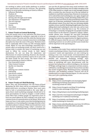International Journal of Trend in Scientific Research and Development (IJTSRD) @ www.ijtsrd.com eISSN: 2456-6470
@ IJTSRD | Unique Paper ID – IJTSRD33107 | Volume – 4 | Issue – 5 | July-August 2020 Page 1138
are working to utilize social media platforms to produce
more opportunities and ease for everyone. The upcoming
impacts on social media marketing are listed as follows:
1. Influencer Marketing
2. Chatbots AI
3. Employee Advocacy
4. Driving sales through social media
5. The importance of engagement
6. The rise of groups
7. Transparency
8. Stories
9. Live videos
10. Importance of messaging
7. Future Trends on Content Marketing:
If the last twenty years is any indication, the future poses
significant challenges for marketers, especially in terms of
content creation. From the mid-90s, when the internetwasa
novelty, to now, with our constantconnection to technology,
disruption has been the name of the game. Marketers have
had to continually shift to keep up with emerging digital
trends. While it’s true that technology innovation has a
seismic effect on marketing trends, you don’t need to be a
fortune teller to predict the future of marketing you just
need to follow the current trends to their logical
destinations. No one can deny the importance and
effectiveness of content marketing. However, the channels
and techniques used by marketers need to be in sync with
the latest trends for best results. The future trends on
content marketing are listed as follows:
1. User Generated Content
2. Video Content Creation
3. Quality over Quantity
4. Visuals
5. Utilizing your content creation
6. Podcasting
7. Data driven content
8. Voice device content
9. Personal content
10. Topic focused
8. Future Trends on E-Mail Marketing:
Better Data and Personalization Are the Future of Email
Marketing. By 2023, there will be an estimated 4.3 billion
global email users, according to Statista. Since most users
tend to look at promotional emails in the same light as
spam, future email marketing campaigns should aim to be
more personalized. It's hard to imagine a world without
email. More than 4 billion people are expected to have at
least one email address by 2023, making it one of the most
common formsofcommunication on the planet. With sucha
large user base, it only makes sense thatmarketingteamstry
to capitalize on it bysending their messages directly to their
intended audience's inboxes. While most brands have some
form of email marketing strategy, today's consumers are
generally savvy individuals who can instantly recognize the
one-size-fits-all approach that many email marketers take.
Emailhas evolvedseveral timessinceitsinitial conceptionin the
1970s. What started as a simple way to send messages between
office co-workers has since become one of the top methods for
marketerstoreachtheircustomerbase.However,inrecentyears,
we’venoticedthatemailmarketing has, onceagain,changedand
movedawayfrom beinga simple advertising method. Now your
customersexpectmorefromyouthanpromotionalcontent.They
expect you todecrease promotional contentand increase your
informational content. If you don’t, then you risk losing valuable
membersofyouremaillist.Marketingthoughtleadershavebeen
talking about email marketing for some time now, and we must
lean in and listen to what they have to say. The evolution of
technology is constantly changing thewaypeoplearoundthe
world connect to the Internet. Computers, laptops, tablets,
mobile phones have changed the way email marketing
campaigns are being executed nowadays. Therefore, these
changes have given new opportunities for digital marketers.
It’s difficult to guess what the new year will bring for email
marketing, however we are able to predict some trends that
will be important in the upcoming year.
9. Conclusion:
To conclude, in this study I have explained about emerging
trends in marketing in future. I have tried to explain how the
consumers’ needs and expectations are also evolving by
looking at two very recent trends: environmentalism and
‘the political consumer’. Finally, I have ended bysuggestinga
detailed and innovative marketing strategy: mass
customisation in combination with IEM. In many ways, the
future of marketing will seem discontinuous with the
present. Such advancesas artificial intelligence, the Internet
of Things, and huge leaps in computation and data analysis,
will lead to a marketingenvironment 50 yearsfromnowthat
few would recognize today. Marketing practice, marketing
education, and marketing academic research will all be
transformed to an unprecedented degree. It is the most fun
time ever to be a marketing scholar.
10. Reference Links:
[1] https://www.smartinsights.com/managing-digital-
marketing/marketing-innovation/6-essential-
marketing-trends-for-2020/
[2] https://www.liveagent.com/blog/10-marketing-
trends-to-take-advantage-of-this-year/
[3] https://blog.hubspot.com/marketing/marketing-types
[4] https://prowly.com/magazine/advantages-of-digital-
marketing-over-traditional-marketing/
[5] https://coschedule.com/blog/benefits-of-social-
media-marketing-for-business/
[6] https://www.oxfordhandbooks.com/view/10.1093/ox
fordhb/9780195376203.001.0001/oxfordhb-
9780195376203-e-040
 
