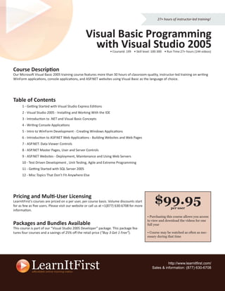 27+ hours of instructor-led training!



                                                  Visual Basic Programming
                                                    with Visual Studio 2005
                                                                     • CourseId: 199 • Skill level: 100-300 • Run Time:27+ hours (144 videos)




Course Description
Our Microsoft Visual Basic 2005 training course features more than 30 hours of classroom-quality, instructor-led training on writing
WinForm applications, console applications, and ASP.NET websites using Visual Basic as the language of choice.




Table of Contents
      1 - Getting Started with Visual Studio Express Editions
      2 - Visual Studio 2005 - Installing and Working With the IDE
      3 - Introduction to .NET and Visual Basic Concepts
      4 - Writing Console Applications
      5 - Intro to WinForm Development - Creating Windows Applications
      6 - Introduction to ASP.NET Web Applications - Building Websites and Web Pages
      7 - ASP.NET: Data Viewer Controls
      8 - ASP.NET Master Pages, User and Server Controls
      9 - ASP.NET Websites - Deployment, Maintenance and Using Web Servers
      10 - Test Driven Development , Unit Testing, Agile and Extreme Programming
      11 - Getting Started with SQL Server 2005
      12 - Misc Topics That Don’t Fit Anywhere Else




Pricing and Multi-User Licensing
LearnItFirst’s courses are priced on a per user, per course basis. Volume discounts start
for as few as ﬁve users. Please visit our website or call us at +1(877) 630-6708 for more
                                                                                                    $99.95      per user
information.
                                                                                               • Purchasing this course allows you access
                                                                                               to view and download the videos for one
Packages and Bundles Available                                                                 full year
This course is part of our “Visual Studio 2005 Developer” package. This package fea-
tures four courses and a savings of 25% oﬀ the retail price (“Buy 3 Get 1 Free”).              • Course may be watched as often as nec-
                                                                                               essary during that time




                                                                                                            http://www.learnitﬁrst.com/
                                                                                                  Sales & information: (877) 630-6708
 
