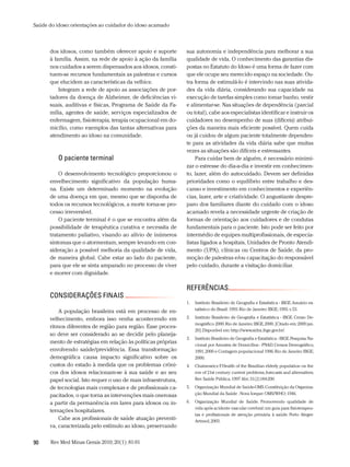 Saúde do idoso: orientações ao cuidador do idoso acamado



      dos idosos, como também oferecer apoio e suporte          sua autonomia e independência para melhorar a sua
      à família. Assim, na rede de apoio à ação da família      qualidade de vida. O conhecimento das garantias dis-
      nos cuidados a serem dispensados aos idosos, consti-      postas no Estatuto do Idoso é uma forma de fazer com
      tuem-se recursos fundamentais as palestras e cursos       que ele ocupe seu merecido espaço na sociedade. Ou-
      que elucidem as características da velhice.               tra forma de estimulá-lo é intervindo nas suas ativida-
          Integram a rede de apoio as associações de por-       des da vida diária, considerando sua capacidade na
      tadores da doença de Alzheimer, de deficiências vi-       execução de tarefas simples como tomar banho, vestir
      suais, auditivas e físicas, Programa de Saúde da Fa-      e alimentar-se. Nas situações de dependência (parcial
      mília, agentes de saúde, serviços especializados de       ou total), cabe aos especialistas identificar e instruir os
      enfermagem, fisioterapia, terapia ocupacional em do-      cuidadores no desempenho de suas (difíceis) atribui-
      micílio, como exemplos das tantas alternativas para       ções da maneira mais eficiente possível. Quem cuida
      atendimento ao idoso na comunidade.                       ou já cuidou de algum paciente totalmente dependen-
                                                                te para as atividades da vida diária sabe que muitas
                                                                vezes as situações são difíceis e estressantes.
          o paciente terminal                                       Para cuidar bem de alguém, é necessário minimi-
                                                                zar o estresse do dia-a-dia e investir em conhecimen-
          O desenvolvimento tecnológico proporcionou o          to, lazer, além do autocuidado. Devem ser definidas
      envelhecimento significativo da população huma-           prioridades como o equilíbrio entre trabalho e des-
      na. Existe um determinado momento na evolução             canso e investimento em conhecimentos e experiên-
      de uma doença em que, mesmo que se disponha de            cias, lazer, arte e criatividade. O angustiante despre-
      todos os recursos tecnológicos, a morte torna-se pro-     paro dos familiares diante do cuidado com o idoso
      cesso irreversível.                                       acamado revela a necessidade urgente de criação de
          O paciente terminal é o que se encontra além da       formas de orientação aos cuidadores e de condutas
      possibilidade de terapêutica curativa e necessita de      fundamentais para o paciente. Isto pode ser feito por
      tratamento paliativo, visando ao alívio de inúmeros       intermédio de equipes multiprofissionais, de especia-
      sintomas que o atormentam, sempre levando em con-         listas ligados a hospitais, Unidades de Pronto Atendi-
      sideração a possível melhoria da qualidade de vida,       mento (UPA), clínicas ou Centros de Saúde, da pro-
      de maneira global. Cabe estar ao lado do paciente,        moção de palestras e/ou capacitação do responsável
      para que ele se sinta amparado no processo de viver       pelo cuidado, durante a visitação domiciliar.
      e morrer com dignidade.

                                                                reFerÊnCias
      ConsideraçÕes Finais
                                                                1.   Instituto Brasileiro de Geografia e Estatística - IBGE. Anuário es-
                                                                     tatístico do Brasil: 1993. Rio de Janeiro: IBGE; 1993. v. 53.
          A população brasileira está em processo de en-
      velhecimento, embora isso venha acontecendo em            2.   Instituto Brasileiro de Geografia e Estatística - IBGE. Censo De-
                                                                     mográfico 2000. Rio de Janeiro: IBGE, 2000. [Citado em: 2009 jan.
      ritmos diferentes de região para região. Esse proces-
                                                                     20].Disponível em: http://www.sidra.ibge.gov.br/.
      so deve ser considerado ao se decidir pelo planeja-
                                                                3.   Instituto Brasileiro de Geografia e Estatística - IBGE. Pesquisa Na-
      mento de estratégias em relação às políticas próprias          cional por Amostra de Domicílios - PNAD. Censos Demográfico,
      envolvendo saúde/previdência. Essa transformação               1991, 2000 e Contagem populacional 1996. Rio de Janeiro: IBGE;
      demográfica causa impacto significativo sobre os               2000;
      custos do estado à medida que os problemas crôni-         4.   Chaimowicz F Health of the Brazilian elderly population on the
                                                                                   .
      cos dos idosos relacionam-se à sua saúde e ao seu              eve of 21st century: current problems, forecasts and alternatives.
      papel social. Isto requer o uso de mais infraestrutura,        Rev Saúde Pública. 1997 Abr; 31(2)184-200.

      de tecnologias mais complexas e de profissionais ca-      5.   Organização Mundial de Saúde-OMS. Constituição da Organiza-
      pacitados, o que torna as intervenções mais onerosas           ção Mundial da Saúde . Nova Iorque: OMS/WHO; 1946.

      a partir da permanência em lares para idosos ou in-       6.   Organização Mundial de Saúde. Promovendo qualidade de
                                                                     vida após acidente vascular cerebral: um guia para fisioterapeu-
      ternações hospitalares.
                                                                     tas e profissionais de atenção primária à saúde. Porto Alegre:
          Cabe aos profissionais de saúde atuação preventi-          Artmed, 2003.
      va, caracterizada pelo estímulo ao idoso, preservando


90     Rev Med Minas Gerais 2010; 20(1): 81-91
 