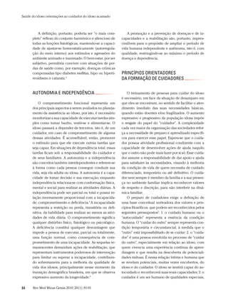 Saúde do idoso: orientações ao cuidador do idoso acamado



          A definição, portanto, poderia ser “o mais com-         A promoção e a prevenção de doenças e de in-
      pleto” reflexo do conjunto harmônico e silencioso de     capacidades e a reabilitação são, portanto, impres-
      todas as funções fisiológicas, mantendo-se a capaci-     cindíveis para o propósito de ampliar o período de
      dade de ajustar-se homeostaticamente (autorregula-       vida humana independente e autônoma, isto é, com
      ção do meio interno) aos estímulos e agressões do        qualidade, restringindo-se ao máximo o período de
      ambiente animado e inanimado. O bem-estar, por ser       doença e dependência.
      subjetivo, permitiria conviver com situações de per-
      das de saúde como, por exemplo, doenças crônicas
      compensadas tipo diabetes mellitus, hipo ou hiperti-     PrinCÍPios orientadores
      reoidismo e catarata.5                                   da ForMação de CUidadores


      aUtonoMia e indePendÊnCia                                    O treinamento de pessoas para cuidar do idoso
                                                               é necessário, em face da situação de desamparo em
          O comprometimento funcional representa um            que eles se encontram, no sentido de facilitar o aten-
      dos principais aspectos a serem avaliados no planeja-    dimento imediato das suas necessidades básicas,
      mento da assistência ao idoso, por isto, é necessário    quando estão doentes e/ou fragilizados. O aumento
      monitorizar a sua capacidade de executar tarefas sim-    expressivo e progressivo da população idosa impõe
      ples como tomar banho, vestir-se e alimentar-se. O       o resgate do papel do “cuidador”. A complexidade
      idoso passará a depender de terceiros, isto é, de um     cada vez maior da organização das sociedades refor-
      cuidador, em caso de comprometimento de alguma           ça a necessidade de preparo e aprendizado específi-
      dessas atividades. É aconselhável, então, promover       cos para exercer esse papel. Espera-se que o cuida-
      o estímulo para que ele execute outras tarefas que       dor possua atividade profissional condizente com a
      seja capaz. Em situações de dependência total, essas     capacidade de desenvolver ações de ajuda naquilo
      tarefas ficam sob a responsabilidade do cuidador e       que o outro não pode mais fazer por si só. Esse cuida-
      de seus familiares. A autonomia e a independência        dor assume a responsabilidade de dar apoio e ajuda
      são conceitos também interdependentes e referem-se       para satisfazer às necessidades, visando à melhoria
      à forma como cada pessoa consegue conduzir sua           da condição de vida de quem necessita de cuidado
      vida, seja ela adulta ou idosa. A autonomia é a capa-    diferenciado, temporário ou até definitivo. O cuida-
      cidade de tomar decisão e sua execução, enquanto         dor nem sempre é membro da família e a sua presen-
      independência relaciona-se com conformação física,       ça no ambiente familiar implica reconhecer valores
      mental e social para realizar as atividades diárias. A   de respeito e discrição, para não interferir na dinâ-
      independência pode ser parcial ou total e possui re-     mica familiar.
      lação inversamente proporcional com a incapacida-            O preparo de cuidadores exige a definição de
      de, comprometimento e deficiência.5 A incapacidade       uma base conceitual norteadora dos valores e prin-
      representa a restrição ou perda, transitória ou defi-    cípios filosóficos, que podem ser reconhecidos pelos
      nitiva, da habilidade para realizar ao menos as ativi-   seguintes pressupostos7: 1. o cuidado humano ou o
      dades de vida diária. O comprometimento significa        “autocuidado” representa a essência da condição
      qualquer distúrbio físico, fisiológico ou psicológico.   humana. O “cuidar do outro” sempre representa con-
      A deficiência constitui qualquer desvantagem que         dição temporária e circunstancial, à medida que o
      impede a pessoa de executar, parcial ou totalmente,      “outro” está impossibilitado de se cuidar; 2. o “cuida-
      uma função normal, como consequência de com-             dor” é uma pessoa envolvida no processo de “cuidar
      prometimento de uma incapacidade. As sequelas re-        do outro”, especialmente em relação ao idoso, com
      manescentes demandam ações de reabilitação, que          quem vivencia uma experiência contínua de apren-
      representam instrumentos poderosos de intervenção        dizagem e que resulta na descoberta de potenciali-
      para limitar ou superar a incapacidade, contribuin-      dades mútuas. É nessa relação íntima e humana que
      do sobremaneira para a melhoria da qualidade de          se revelam potenciais, muitas vezes encobertos, do
      vida dos idosos, principalmente nesse momento da         idoso e do cuidador. O idoso se sentirá capaz do au-
      transição demográfica brasileira, em que se observa      tocuidado e reconhecerá suas reais capacidades; 3. o
      expressivo aumento da longevidade.6                      cuidador é um ser humano de qualidades especiais,


84     Rev Med Minas Gerais 2010; 20(1): 81-91
 