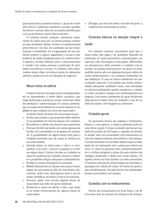 Saúde do idoso: orientações ao cuidador do idoso acamado



      para atuar junto às pessoas idosas; 4. gozar de condi-    ■■   Divulgar, por meio da mídia e da rede de apoio, a
      ções físicas e psíquicas saudáveis e possuir qualida-          existência de maus-tratos ao idoso.
      des éticas e morais, além da necessária identificação
      com as atividades a serem desenvolvidas.8
          O cuidador formal, portanto, representa instru-            Condutas básicas na atenção integral à
      mento de ajuda para que os idosos possam realizar
      as suas atividades diárias, receber os medicamentos       saúde
      prescritos por via oral, ser auxiliados na sua deam-
      bulação e mobilidade, ter a organização de seu am-            Os cuidados mínimos necessários para que o
      biente protetor e seguro organizado e acesso a dis-       idoso tenha vida digna e de qualidade depende da
      positivos de ajuda (equipamentos), ter conforto físico    instituição de ações preventivas caracterizadas, em
      e psíquico, receber estímulo para o relacionamento        especial, pela imunização contra gripe, difteria-téta-
      e contato com outras pessoas e participar de ativi-       no, pneumococo, febre amarela e o cuidado com as
      dades recreativas e sociais. O cuidador, além disso,      quedas. As quedas relacionam-se, em geral, ao dese-
      confere sinais vitais, reconhece sinais de alterações     quilíbrio provocado por algumas doenças, efeitos de
      (alerta) e presta socorro em situação de urgência.        certos medicamentos e às condições ambientais de
                                                                sua habitação. A casa do idoso constitui-se em pre-
                                                                ocupação especial, é necessário que tenha lumino-
          Maus-tratos na velhice                                sidade adequada; mobiliário baixo, sem almofadas
                                                                ou quinas pontiagudas; tapetes pequenos e colados
          Cuidar de idosos, em especial dos semidependen-       ao chão; escadas e rampas com antiderrapantes nos
      tes ou dependentes, é tarefa difícil, exaustiva, que      degraus, com barras condutoras de apoio facilmente
      exige dedicação e paciência, sendo, entretanto, fonte     disponíveis às mãos. Deve ser avaliado o uso de ca-
      de satisfação e autorrealização. É comum, portanto,       deira de banho e de bengalas ou andadores.
      que na ausência de tolerância ocorram abusos ou ne-
      gligência que resultam em riscos de maus-tratos.
          A atitude diante de riscos de maus-tratos requer:          Cuidados gerais
      ■■ Aceitar que existem e que possuem efeito destruti-

          vo na qualidade de vida dos idosos e do cuidador;         Os aposentos devem ser arejados e iluminados,
      ■■ Reconhecer o direito dos idosos à sua autonomia;       limpos e, caso aprecie, a música ambiente pode ser
      ■■ Procurar dividir esta tarefa com outras pessoas da     uma ótima opção. O idoso acamado precisa ser mu-
          família, da comunidade ou de grupos de autoaju-       dado de posição de 2/2 horas; e, quando em decúbi-
          da. A possibilidade de algum tempo livre para o       to dorsal, deve ser acomodado com travesseiros ou
          cuidador permitirá que ele possa se dedicar ao        rolos de espuma embaixo dos joelhos e calcanhares.
          seu autocuidado;                                      O posicionamento em decúbito lateral requer a insta-
      ■■ Infundir ânimo no idoso para a vida e o viver;         lação de um travesseiro sob a perna que estiver por
          ajudá-lo a ser ativo, a buscar ocupação e a reali-    cima. A cama do paciente deve, preferencialmente,
          zar algum ideal. O ânimo devolve ao cuidador os       ter o colchão atingindo a altura da parte inferior das
          aspectos positivos dos cuidados, diminui o estres-    nádegas, facilitando o deitar sem muito esforço. Os
          se e possibilita relação adequada cuidador/idoso;     tapetes devem ser bem fixados ou então removidos.
      ■■ Facilitar a criação de grupos de autoajuda;            O banheiro precisa ter portas largas que permitam a
      ■■ Refletir diariamente se, mesmo sem querer, houve       passagem de cadeira de rodas, ter barras de apoio e
          algum ato que possa ter sido de maus-tratos, pro-     piso antiderrapante. Escadas devem ser substituídas,
          curando, neste caso, desculpar-se junto a seu fa-     sempre que possível, por rampas.
          miliar, identificar as razões e buscar as soluções;
      ■■ Procurar ajuda caso receba alguma forma de

          maus-tratos nas redes de apoio existentes;                 Cuidados com os medicamentos
      ■■ Denunciar a quem de direito o fato, caso assis-

          ta ou tenha conhecimento de alguma forma de               Devem ser armazenados em local limpo e de fá-
          maus-tratos;                                          cil acesso, fora do alcance de crianças e de animais,


86     Rev Med Minas Gerais 2010; 20(1): 81-91
 