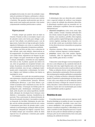 Saúde do idoso: orientações ao cuidador do idoso acamado



protegidos da luz solar, do calor e da umidade e sepa-       alimentação
rados de produtos de limpeza, perfumaria e alimen-
tos. Não devem ser mantidos em locais como cozinha            A alimentação deve ser oferecida pelo cuidador
e banheiro. Não guardar medicamentos que não es-          com o especial cuidado de verificar a sua tempera-
tejam sendo mais usados pelo paciente e não manter        tura e o prazo de validade dos alimentos oferecidos.
conjuntamente remédios pertencentes a outrem.             A alimentação saudável pode ser resumida em: va-
                                                          riedade, moderação e equilíbrio. Deve ser composta
                                                          diariamente por:
   Higiene pessoal                                        ■■ alimentos energéticos, como: arroz, aveia, trigo,

                                                              milho, centeio, cevada e farinhas derivadas des-
    O banho, sempre que possível, deve ser dado no            ses cereais, massas em geral, bolo, pães, batatas,
chuveiro. O banho no leito, se necessário, requer o uso       inhame, cará, mandioca, polvilho, óleos vegetais,
de sabonete neutro; sem bucha para esfregar a pele,           azeites, gordura vegetal hidrogenada, margarinas,
que já é bem afilada; com preferência para o uso de           cremes vegetais, manteiga, bacon, toucinho, cre-
água morna. A pele deve ser logo secada após o banho,         me de leite, sendo que os produtos citados a par-
seguida de hidratação com creme ou vaselina líquida;          tir dos óleos devem ser consumidos em pequenas
com vestimentas adequadas à temperatura ambiente.             quantidades;
    A higiene oral deve ser feita com a cabeceira do      ■■ vitaminas, minerais e fibras, compostas de todas

leito elevada, após cada refeição, observando-se se           as frutas, verduras, legumes e cereais integrais;
há sangramentos. As próteses devem ser escovadas          ■■ proteínas: carnes, ovos, leite, queijos, iogurtes,

com cerdas duras, seguindo-se de limpeza da gen-              coalhadas, além de leguminosas como feijão,
giva e língua com gaze umedecida em água filtrada             soja, lentilha, grão de bico e ervilha.8
e solução antisséptica, envolvida em uma espátula,
três vezes ao dia. A prótese, quando não estiver em           O idoso deve comer devagar e em local tranquilo; fa-
uso, deve ser guardada em recipiente fechado com          zer cinco a seis refeições ao dia, mantendo intervalo de
tampa. As pessoas com perda de peso devem ter sua         três horas entre elas; ingerir líquidos (seis a oito copos
prótese reavaliada, uma vez que a adaptação inade-        ao dia) pelo menos uma hora antes ou após as refeições.
quada pode comprometer a alimentação. Ao termi-               Todas as refeições devem conter alimentos ener-
nar a higiene oral, hidratar os lábios com batom ou       géticos, vitaminados e proteinados. Devem ser preferi-
manteiga de cacau.                                        das as preparações assadas, grelhadas ou preparadas
    Os cuidados com a pele são necessários porque         no vapor; e evitadas as frituras e alimentos industria-
esta representa a barreira principal de proteção do       lizados. É preferível a administração de frutas frescas
organismo. O envelhecimento promove diversas              e com casca; sem adição de sal às refeições (retirar
modificações dérmicas, o que torna idosos e pa-           o saleiro da mesa); e redução de consumo de doces,
cientes acamados mais vulneráveis ao risco de for-        bolos, biscoitos e outros alimentos ricos em açúcar e
mação de feridas. A formação de feridas pode ser          gorduras. O peso deve ser monitorizado para avaliar
predisposta pela: desidratação, desnutrição, umi-         a sua estabilidade (perda ou ganho).8
dade, atrito da pele com outras superfícies, imobili-
dade, alteração da circulação local, doenças como
diabetes e neuropatias, traumas, transferência do         Distúrbios do sono
paciente. Para a prevenção do desenvolvimento de
úlceras de pressão (escaras), é necessária a mudan-           O envelhecimento pode provocar algumas modi-
ça frequente de decúbito; hidratação da pele ínte-        ficações fisiológicas no padrão do sono, em especial
gra; uso de colchão piramidal (caixa de ovo), coxins      tornando-o superficial, percebido como sono leve,
e travesseiros para alívio da pressão sobre a pele;       e menos satisfatório; com propensão a dormidelas
estímulo à movimentação; avaliação diária da pele;        diurnas e sonolência vespertina; e dificuldade em ini-
manutenção adequada da higiene corporal; troca            ciá-lo e mantê-lo à noite (despertar precoce).8 A quali-
de fraldas sempre que necessário; oferta de dieta         dade do sono pode ser afetada também por algumas
especial rica em proteínas e minerais para ajudar         doenças, pelo uso de medicamentos, bem como pela
na cicatrização.                                          mudança do ambiente de dormir.

                                                                           Rev Med Minas Gerais 2010; 20(1): 81-91     87
 