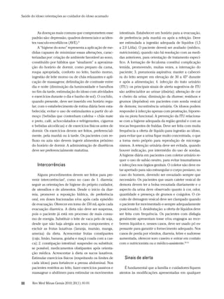 Saúde do idoso: orientações ao cuidador do idoso acamado



           As doenças mais comuns que comprometem esse            intestinais. Estabelecer um horário para a evacuação,
      padrão são: depressão, quadros demenciais e aciden-         de preferência pela manhã ou após a refeição. Deve
      tes vasculo-encefálicos (AVE).8                             ser estimulada a ingestão adequada de líquidos (1,5
           A “higiene do sono” representa a aplicação de me-      a 2,0 L/dia). O paciente deverá ser avaliado (médico,
      didas capazes de minimizar essas alterações, carac-         nutricionista), quando não há resolução com as medi-
      terizadas por: criação de ambiente favorável ao sono,       das anteriores, para orientação de tratamento especí-
      constituído por hábitos que “sinalizem” a aproxima-         fico. A formação de fecaloma constitui complicação
      ção do horário de dormir, como preparo da cama,             temida, promovendo, muitas vezes, a internação do
      roupa apropriada, conforto no leito, banho morno,           paciente; 3. pneumonia aspirativa: manter a cabecei-
      ingestão de leite morno ou de chás relaxantes e apli-       ra do leito sempre em elevação de 30 a 45º durante
      cação de massagens; delimitação de contraste entre          e após a alimentação; 4. infecção do trato urinário
      dia e noite (diminuição da luminosidade e barulhos          (ITU): os principais sinais de alerta sugestivos de ITU
      no fim da tarde, estimulação do idoso com atividades        são ardência/dor ao urinar (disúria); alteração de cor
      e exercícios durante o dia e banho de sol). O cochilo,      e cheiro da urina; diminuição da diurese; resíduos e
      quando presente, deve ser inserido em horário regu-         grumos (depósitos) em pacientes com sonda vesical
      lar; com o estabelecimento de rotina diária bem esta-       de demora; incontinência urinária. Os idosos podem
      belecida; evitar o uso de estimulantes a partir do al-      responder à infecção apenas com prostração, hiporre-
      moço (bebidas que contenham cafeína – chás mate             xia ou piora funcional. A prevenção da ITU relaciona-
      e preto, café, achocolatados e refrigerantes, cigarros      se com a higiene adequada da região genital e com as
      e bebidas alcoólicas) e de exercícios físicos antes de      trocas frequentes de fraldas. Deve ser feita com muita
      dormir. Os exercícios devem ser feitos, preferencial-       frequência a oferta de líquido para ingestão ao idoso,
      mente, pela manhã ou à tarde. Os pacientes com re-          para evitar que a urina fique muito concentrada, o que
      fluxo ou azia não devem ingerir alimentos próximo           a torna meio próprio para reprodução de microrga-
      do horário de dormir. A administração de diuréticos         nismos. A retenção urinária deve ser evitada, quando
      deve ser preferencialmente matutina.                        houver indicação, por intermédio do uso de sondas.
                                                                  A higiene diária em pacientes com coletor urinário re-
                                                                  quer o uso de sabão neutro, para evitar traumatismos
          intercorrências                                         e infecções nos órgãos genitais. O coletor não deve es-
                                                                  tar apertado para não estrangular o corpo peniano, no
          Alguns procedimentos devem ser feitos para pre-         caso do homem, devendo ser esvaziado sempre que
      venir intercorrências9, como no caso de 1. diarreia:        necessário. Os pacientes que usam cateter vesical de
      seguir as orientações de higiene do próprio cuidador,       demora devem ter a bolsa esvaziada diariamente e o
      de utensílios e de alimentos. Desde o início da diar-       aspecto da urina deve observado quanto à cor, odor,
      reia, promover a reposição hídrica, de preferência          quantidade e presença de grumos e coágulos. O cir-
      oral, em doses fracionadas e/ou após cada episódio          cuito de drenagem vesical deve ser clampado quando
      de evacuação. Oferecer em tomo de 150 mL após cada          o paciente for movimentado e sempre adequadamente
      evacuação diarreica. A dieta não deve ser suspensa,         posicionado; 5. desidratação: a oferta de líquidos deve
      pois o paciente já está em processo de mais consu-          ser feita com frequência. Os pacientes com disfagia
      mo de energia. Substituir o leite de vaca pelo de soja,     geralmente apresentam tosse e/ou engasgos ao rece-
      desde que não haja alergia aos seus componentes; e          berem líquidos e, nesses casos, deve ser usado pó es-
      excluir as frutas laxativas (laranja, mamão, manga,         pessante para garantir o fornecimento adequado. Nos
      ameixa) da dieta. Acrescentar frutas constipantes           casos de perda por vômitos, diarreia, febre e sudorese
      (caju, limão, banana, goiaba e maçã coada com a cas-        aumentada, oferecer soro caseiro e entrar em contato
      ca); 2. constipação intestinal: suspender ou substituir,    com o nutricionista ou o médico-assistente.10-13
      se possível, medicamentos obstipantes após orienta-
      ção médica. Acrescentar à dieta os sucos laxativos.
      Estimular exercícios físicos (respeitando os limites de        sinais de alerta
      cada idoso) para fortalecer a prensa abdominal. Nos
      pacientes restritos ao leito, fazer exercícios passivos e      É fundamental que a família e cuidadores fiquem
      massagear o abdômen para estimular os movimentos            atentos às modificações apresentadas em qualquer


88     Rev Med Minas Gerais 2010; 20(1): 81-91
 