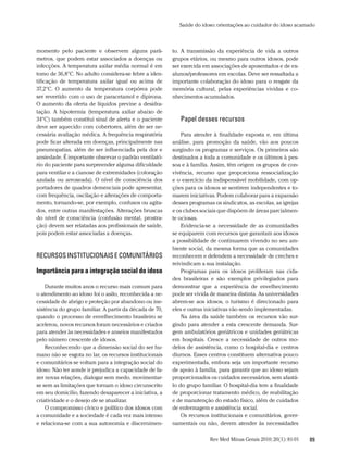 Saúde do idoso: orientações ao cuidador do idoso acamado



momento pelo paciente e observem alguns parâ-            to. A transmissão da experiência de vida a outros
metros, que podem estar associados a doenças ou          grupos etários, ou mesmo para outros idosos, pode
infecções. A temperatura axilar média normal é em        ser exercida em associações de aposentados e de ex-
tomo de 36,8°C. No adulto considera-se febre a iden-     alunos/professores em escolas. Deve ser ressaltada a
tificação de temperatura axilar igual ou acima de        importante colaboração do idoso para o resgate da
37,2°C. O aumento da temperatura corpórea pode           memória cultural, pelas experiências vividas e co-
ser revertido com o uso de paracetamol e dipirona.       nhecimentos acumulados.
O aumento da oferta de líquidos previne a desidra-
tação. A hipotermia (temperatura axilar abaixo de
34°C) também constitui sinal de alerta e o paciente         Papel desses recursos
deve ser aquecido com cobertores, além de ser ne-
cessária avaliação médica. A frequência respiratória         Para atender à finalidade exposta e, em última
pode ficar alterada em doenças, principalmente nas       análise, para promoção da saúde, vão aos poucos
pneumopatias, além de ser influenciada pela dor e        surgindo os programas e serviços. Os primeiros são
ansiedade. É importante observar o padrão ventilató-     destinados a toda a comunidade e os últimos à pes-
rio do paciente para surpreender alguma dificuldade      soa e à família. Assim, têm origem os grupos de con-
para ventilar e a cianose de extremidades (coloração     vivência, recurso que proporciona ressocialização
azulada ou arroxeada). O nível de consciência dos        e o exercício da indispensável mobilidade, com op-
portadores de quadros demenciais pode apresentar,        ções para os idosos se sentirem independentes e to-
com frequência, oscilação e alterações de comporta-      marem iniciativas. Podem colaborar para a expansão
mento, tornando-se, por exemplo, confusos ou agita-      desses programas os sindicatos, as escolas, as igrejas
dos, entre outras manifestações. Alterações bruscas      e os clubes sociais que dispõem de áreas parcialmen-
do nível de consciência (confusão mental, prostra-       te ociosas.
ção) devem ser relatadas aos profissionais de saúde,         Evidencia-se a necessidade de as comunidades
pois podem estar associadas a doenças.                   se equiparem com recursos que garantam aos idosos
                                                         a possibilidade de continuarem vivendo no seu am-
                                                         biente social, da mesma forma que as comunidades
reCUrsos institUCionais e CoMUnitÁrios                   reconhecem e defendem a necessidade de creches e
                                                         reivindicam a sua instalação.
Importância para a integração social do idoso                Programas para os idosos proliferam nas cida-
                                                         des brasileiras e são exemplos privilegiados para
    Durante muitos anos o recurso mais comum para        demonstrar que a experiência de envelhecimento
o atendimento ao idoso foi o asilo, reconhecida a ne-    pode ser vivida de maneira distinta. As universidades
cessidade de abrigo e proteção por abandono ou ine-      abrem-se aos idosos, o turismo é direcionado para
xistência do grupo familiar. A partir da década de 70,   eles e outras iniciativas vão sendo implementadas.
quando o processo de envelhecimento brasileiro se            Na área da saúde também os recursos vão sur-
acelerou, novos recursos foram necessários e criados     gindo para atender a esta crescente demanda. Sur-
para atender às necessidades e anseios manifestados      gem ambulatórios geriátricos e unidades geriátricas
pelo número crescente de idosos.                         em hospitais. Cresce a necessidade de outros mo-
    Reconhecendo que a dimensão social do ser hu-        delos de assistência, como o hospital-dia e centros
mano não se esgota no lar, os recursos institucionais    diurnos. Esses centros constituem alternativa pouco
e comunitários se voltam para a integração social do     experimentada, embora seja um importante recurso
idoso. Não ter aonde ir prejudica a capacidade de fa-    de apoio à família, para garantir que ao idoso sejam
zer novas relações, dialogar sem medo, movimentar-       proporcionados os cuidados necessários, sem afastá-
se sem as limitações que tornam o idoso circunscrito     lo do grupo familiar. O hospital-dia tem a finalidade
em seu domicílio, fazendo desaparecer a iniciativa, a    de proporcionar tratamento médico, de reabilitação
criatividade e o desejo de se atualizar.                 e de manutenção do estado físico, além de cuidados
    O compromisso cívico e político dos idosos com       de enfermagem e assistência social.
a comunidade e a sociedade é cada vez mais intenso           Os recursos institucionais e comunitários, gover-
e relaciona-se com a sua autonomia e discernimen-        namentais ou não, devem atender às necessidades

                                                                         Rev Med Minas Gerais 2010; 20(1): 81-91   89
 