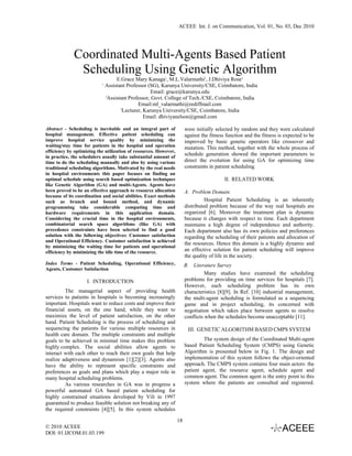 ACEEE Int. J. on Communication, Vol. 01, No. 03, Dec 2010




             Coordinated Multi-Agents Based Patient
              Scheduling Using Genetic Algorithm
                                    E.Grace Mary Kanaga1, M.L.Valarmathi2, J.Dhiviya Rose3
                           1
                               Assistant Professor (SG), Karunya University/CSE, Coimbatore, India
                                                    Email: grace@karunya.edu
                               2
                                Assistant Professor, Govt. College of Tech./CSE, Coimbatore, India
                                              Email:ml_valarmathi@rediffmail.com
                                      3
                                       Lecturer, Karunya University/CSE, Coimbatore, India
                                                 Email: dhiviyanelson@gmail.com

Abstract - Scheduling is inevitable and an integral part of            were initially selected by random and they were calculated
hospital management. Effective patient scheduling can                  against the fitness function and the fitness is expected to be
improve hospital service quality by minimizing the                     improved by basic genetic operators like crossover and
waiting/stay time for patients in the hospital and operation           mutation. This method, together with the whole process of
efficiency by optimizing the utilization of resources. However,
in practice, the schedulers usually take substantial amount of
                                                                       schedule generation showed the important parameters to
time to do the scheduling manually and also by using various           direct the evolution for using GA for optimizing time
traditional scheduling algorithms. Motivated by the real needs         constraints in patient scheduling.
in hospital environments this paper focuses on finding an
optimal schedule using search based optimization techniques                               II. RELATED WORK
like Genetic Algorithm (GA) and multi-Agents. Agents have
been proved to be an effective approach to resource allocation         A. Problem Domain
because of its coordination and social abilities. Exact methods
such as branch and bound method, and dynamic                                     Hospital Patient Scheduling is an inherently
programming take considerable computing time and                       distributed problem because of the way real hospitals are
hardware requirements in this application domain.                      organized [6]. Moreover the treatment plan is dynamic
Considering the crucial time in the hospital environments,             because it changes with respect to time. Each department
combinatorial search space algorithms (like GA) with                   maintains a high degree of independence and authority.
precedence constraints have been selected to find a good               Each department also has its own policies and preferences
solution with the following objectives: Customer satisfaction          regarding the scheduling of their patients and allocation of
and Operational Efficiency. Customer satisfaction is achieved
                                                                       the resources. Hence this domain is a highly dynamic and
by minimizing the waiting time for patients and operational
efficiency by minimizing the idle time of the resource.                an effective solution for patient scheduling will improve
                                                                       the quality of life in the society.
Index Terms - Patient Scheduling, Operational Efficiency,              B. Literature Survey
Agents, Customer Satisfaction
                                                                                 Many studies have examined the scheduling
                    I. INTRODUCTION                                    problems for providing on time services for hospitals [7].
                                                                       However, each scheduling problem has its own
         The managerial aspect of providing health                     characteristics [8][9]. In Ref. [10] industrial management,
services to patients in hospitals is becoming increasingly             the multi-agent scheduling is formulated as a sequencing
important. Hospitals want to reduce costs and improve their            game and in project scheduling, its concerned with
financial assets, on the one hand, while they want to                  negotiation which takes place between agents to resolve
maximize the level of patient satisfaction, on the other               conflicts when the schedules become unacceptable [11].
hand. Patient Scheduling is the process of scheduling and
sequencing the patients for various multiple resources in               III. GENETIC ALGORITHM BASED CMPS SYSTEM
health care domain. The multiple constraints and multiple
goals to be achieved in minimal time makes this problem                        The system design of the Coordinated Multi-agent
highly complex. The social abilities allow agents to                   based Patient Scheduling System (CMPS) using Genetic
interact with each other to reach their own goals that help            Algorithm is presented below in Fig. 1. The design and
realize adaptiveness and dynamism [1][2][3]. Agents also               implementation of this system follows the object-oriented
have the ability to represent specific constraints and                 approach. The CMPS system contains four main actors: the
preferences as goals and plans which play a major role in              patient agent, the resource agent, schedule agent and
many hospital scheduling problems.                                     common agent. The common agent is the entry point to this
         As various researches in GA was in progress a                 system where the patients are consulted and registered.
powerful automated GA based patient scheduling for
highly constrained situations developed by Vili in 1997
guaranteed to produce feasible solution not breaking any of
the required constraints [4][5]. In this system schedules

                                                                  18
© 2010 ACEEE
DOI: 01.IJCOM.01.03.199
 
