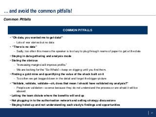 31
… and avoid the common pitfalls!
 “Oh data, you wanted me to get data!”
– Lots of war stories but no data
 “There is no data”
– Sadly, too often this means the speaker is too lazy to plug through reams of paper to get at the data
 Staying in data gathering and analysis mode
 Stating the obvious
– ―Increasing margins will improve profits.‖
– We are looking for the ―So-Whats‖—keep on digging until you find them.
 Finding a gold mine and quantifying the value of the shack built on it
– Too often we get bogged down in the detail and forget the bigger picture
 “Validate, validate, validate—oh, does that mean I should have validated my analysis?”
– People are validation—averse because they do not understand the process or are afraid it will be
abused
 Letting the team dictate where the benefits will end up
 Not plugging in to the authorisation network and selling strategy discussions
 Staying holed up and not understanding each study’s findings and opportunities
COMMON PITFALLS
Common Pitfalls
 