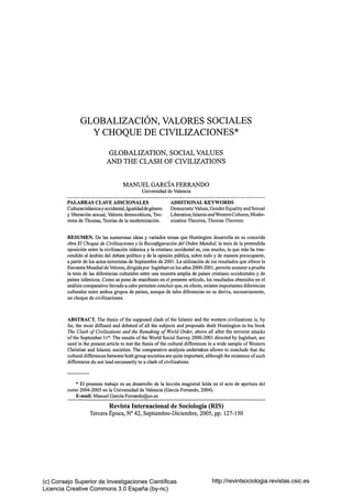 GLOBALIZACIÓN, VALORES SOCIALES
Y CHOQUE DE CIVILIZACIONES*
GLOBALIZATION, SOCIAL VALÚES
AND THE CLASH OF CIVILIZATIONS
MANUEL GARCÍA FERRANDO
Universidad de Valencia
PALABRAS CLAVE ADICIONALES
Culturas islámica y occidental, Igualdad de género
y liberación sexual, Valores democráticos, Teorema de Thomas, Teorías de la modemización.

ADDITIONAL KEYWORDS
Democratic Valúes, Gender Equality and Sexual
Liberation, Islamic and Western Cultures, Modernization Theories, Thomas Theorem.

RESUMEN. De las numerosas ideas y variados temas que Huntington desarrolla en su conocida
obra El Choque de Civilizaciones y la Reconfiguración del Orden Mundial, la tesis de la pretendida
oposición entre la civilización islámica y la cristiano occidental es, con mucho, la que más ha trascendido al ámbito del debate político y de la opinión pública, sobre todo y de manera preocupante,
a partir de los actos terroristas de Septiembre de 2001. La utilización de los resultados que ofrece la
Encuesta Mundial de Valores, dirigida por Inglehart en los años 2000-2001, permite someter a prueba
la tesis de las diferencias culturales entre una muestra amplia de países cristiano occidentales y de
países islámicos. Como se pone de manifiesto en el presente artículo, los resultados obtenidos en el
análisis comparativo llevado a cabo permiten concluir que, en efecto, existen importantes diferencias
culturales entre ambos grupos de países, aunque de tales diferencias no se deriva, necesariamente,
un choque de civilizaciones.

ABSTRACT. The thesis of the supposed clash of the Islamic and the westem civilizations is, by
far, the most difíused and debated of all the subjects and proposals dealt Huntington in his book
The Clash of Civilizations and the Remaking of World Order, above all after the terrorist attacks
of the September 11*. The results of the World Social Survey 2000-2001 directed by Inglehart, are
used in the present article to test the thesis of the cultural differences in a wide sample of Westem
Christian and Islamic societies. The comparative analysis undertaken allows to conclude that the
cultural differences between both group societies are quite important, although the existence of such
differences do not lead necessarily to a clash of civilizations.

* El presente trabajo es un desarrollo de la lección magistral leída en el acto de apertura del
curso 2004-2005 en la Universidad de Valencia (García Ferrando, 2004).
E-maíI: Manuel.García-Ferrando@uv.es

Revista Internacional de Sociología (RIS)
Tercera Época, N° 42, Septiembre-Diciembre, 2005, pp. 127-150

(c) Consejo Superior de Investigaciones Científicas
Licencia Creative Commons 3.0 España (by-nc)

http://revintsociologia.revistas.csic.es

 