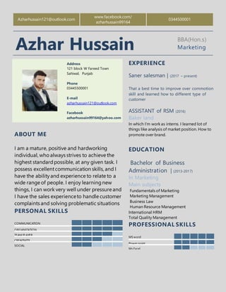 Azharhussain121@outlook.com
www.facebook.com/
azharhussain99164
0344500001
Azhar Hussain BBA(Hon.s)
Marketing
Address
121 block W Fareed Town
Sahiwal, Punjab
Phone
03445500001
E-mail
azharhussain121@outlook.com
Facebook
azharhussain99164@yahoo.com
EXPERIENCE
Saner salesman | (2017 – present)
That a best time to improve over commotion
skill and learned how to different type of
customer
ASSISTANT of RSM (2016)
Baker land
In which I’m work as interns. I learned lot of
things like analysis of market position. How to
promote over brand.
EDUCATION
Bachelor of Business
Administration | (2013-2017)
In Marketing
Main subjects
Fundamentals of Marketing
Marketing Management
Business Law
Human Resource Management
International HRM
Total Quality Management
PROFESSIONAL SKILLS
MS word
Power point
Ms Excel
ABOUT ME
I am a mature, positive and hardworking
individual, whoalways strives to achieve the
highest standardpossible, at any given task. I
possess excellentcommunication skills, and I
have the abilityand experience to relate to a
wide range of people. I enjoy learningnew
things, I can work very well under pressure and
I have the sales experienceto handle customer
complaints and solving problematic situations
PERSONAL SKILLS
COMMUNICATION
ORGANIZATION
TEAM PLAYER
CREATIVITY
SOCIAL
 