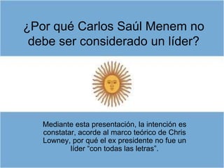 ¿Por qué Carlos Saúl Menem no
 debe ser considerado un líder?




   Mediante esta presentación, la intención es
   constatar, acorde al marco teórico de Chris
   Lowney, por qué el ex presidente no fue un
           líder “con todas las letras”.
 