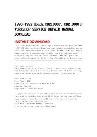  
 
 
1990-1992 Honda CBR1000F, CBR 1000 F
WORKSHOP SERVICE REPAIR MANUAL
DOWNLOAD
INSTANT DOWNLOAD 
This is the most complete Service Repair Manual for the Honda CBR1000F
(1990-1992).Service Repair Manual can come in handy especially when you
have to do immediate repair to your Honda CBR1000F (1990-1992).Repair
Manual comes with comprehensive details regarding technical data.
Diagrams a complete list of. Honda CBR1000F (1990-1992) parts and
pictures.This is a must for the Do-It-Yours.You will not be dissatisfied.
=====================================================================
=
This manual covers:
Maintenance / Servicing, Engine / Clutch, Transmission, Cooling systems,
Fuel & Exhaust, Ignition & electrical, Brakes, Wheels & tyres, Steering,
Suspension, Frame & Bodywork, Wiring diagrams, Troubleshooting.
Downloadable: YES
File Format: PDF
Compatible: All Versions of Windows & Mac
Language: English
Requirements: Adobe PDF Reade
All pages are printable.So run off what you need & take it with you into
the garage or workshop.Save money $$ By doing your own repairs!These
manuals make it easy for any skill level with these very easy to
follow.Step by step instructions!
CUSTOMER SATISFACTION ALWAYS GUARANTEED!
CLICK ON THE INSTANT DOWNLOAD BUTTON TODAY
 
 
 