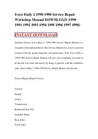 Iveco Daily 2 1990-1998 Service Repair
Workshop Manual DOWNLOAD (1990
1991 1992 1993 1994 1995 1996 1997 1998)

INSTANT DOWNLOAD
Original Factory Iveco Daily 2 1990-1998 Service Repair Manual is a

Complete Informational Book. This Service Manual has easy-to-read text

sections with top quality diagrams and instructions. Trust Iveco Daily 2

1990-1998 Service Repair Manual will give you everything you need to

do the job. Save time and money by doing it yourself, with the confidence

only a Iveco Daily 2 1990-1998 Service Repair Manual can provide.



Service Repair Manual Covers:



General

Engine

Clutch

Transmission

Reduction Gear Unit

Propeller Shafts

Rear Axles

Front Axles
 