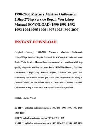 1990-2000 Mercury Mariner Outboards
2.5hp-275hp Service Repair Workshop
Manual DOWNLOAD (1990 1991 1992
1993 1994 1995 1996 1997 1998 1999 2000)
INSTANT DOWNLOAD
Original Factory 1990-2000 Mercury Mariner Outboards
2.5hp-275hp Service Repair Manual is a Complete Informational
Book. This Service Manual has easy-to-read text sections with top
quality diagrams and instructions. Trust 1990-2000 Mercury Mariner
Outboards 2.5hp-275hp Service Repair Manual will give you
everything you need to do the job. Save time and money by doing it
yourself, with the confidence only a 1990-2000 Mercury Mariner
Outboards 2.5hp-275hp Service Repair Manual can provide.
Model / Engine / Year
2.5 HP / 1 cylinder outboard engine / 1993 1994 1995 1996 1997 1998
1999 2000
3 HP / 1 cylinder outboard engine / 1990 1991 1992
3.3 HP / 1 cylinder outboard engine / 1993 1994 1995 1996 1997 1998
 