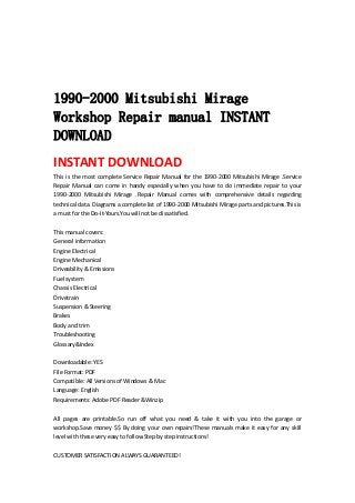  
 
 
 
1990-2000 Mitsubishi Mirage
Workshop Repair manual INSTANT
DOWNLOAD
INSTANT DOWNLOAD 
This is the most complete Service Repair Manual for the 1990‐2000 Mitsubishi Mirage .Service 
Repair  Manual  can  come  in  handy  especially  when  you  have  to  do  immediate  repair  to  your 
1990‐2000  Mitsubishi  Mirage  .Repair  Manual  comes  with  comprehensive  details  regarding 
technical data. Diagrams a complete list of 1990‐2000 Mitsubishi Mirage parts and pictures.This is 
a must for the Do‐It‐Yours.You will not be dissatisfied.   
 
This manual covers:   
General information   
Engine Electrical   
Engine Mechanical   
Driveability & Emissions   
Fuel system   
Chassis Electrical   
Drivetrain   
Suspension & Steering   
Brakes   
Body and trim   
Troubleshooting   
Glossary&Index   
 
Downloadable: YES   
File Format: PDF   
Compatible: All Versions of Windows & Mac   
Language: English   
Requirements: Adobe PDF Reader &Winzip   
 
All  pages  are  printable.So  run  off  what  you  need  &  take  it  with  you  into  the  garage  or 
workshop.Save money $$ By doing your own repairs!These manuals make it easy for any skill 
level with these very easy to follow.Step by step instructions!   
 
CUSTOMER SATISFACTION ALWAYS GUARANTEED!   
 