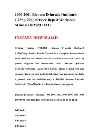 1990-2001 Johnson Evinrude Outboard
1.25hp-70hp Service Repair Workshop
Manual DOWNLOAD


INSTANT DOWNLOAD

Original     Factory   1990-2001   Johnson     Evinrude    Outboard

1.25hp-70hp Service Repair Manual is a Complete Informational

Book. This Service Manual has easy-to-read text sections with top

quality diagrams and instructions. Trust 1990-2001 Johnson

Evinrude Outboard 1.25hp-70hp Service Repair Manual will give

you everything you need to do the job. Save time and money by doing

it yourself, with the confidence only a 1990-2001 Johnson Evinrude

Outboard 1.25hp-70hp Service Repair Manual can provide.



Johnson Evinrude Outboard 1990 1991 1992 1993 1994 1995 1996

1997 1998 1999 2000 2001 ( 90 91 92 93 94 95 96 97 98 99 00 01 )



1-Cylinder

2-Cylinder

3-Cylinder

4-Cylinder
 