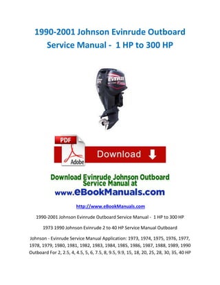 1990-2001 Johnson Evinrude Outboard
Service Manual - 1 HP to 300 HP

http://www.eBookManuals.com
1990-2001 Johnson Evinrude Outboard Service Manual - 1 HP to 300 HP
1973 1990 Johnson Evinrude 2 to 40 HP Service Manual Outboard
Johnson - Evinrude Service Manual Application: 1973, 1974, 1975, 1976, 1977,
1978, 1979, 1980, 1981, 1982, 1983, 1984, 1985, 1986, 1987, 1988, 1989, 1990
Outboard For 2, 2.5, 4, 4.5, 5, 6, 7.5, 8, 9.5, 9.9, 15, 18, 20, 25, 28, 30, 35, 40 HP

 