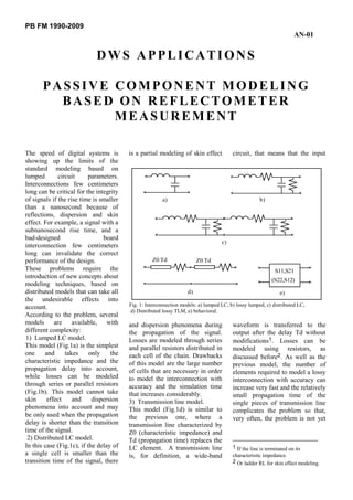 PB FM 1990-2009
AN-01
DWS APPLICATIONS
PASSIVE COMPONENT MODELING
BASED ON REFLECTOMETER
MEASUREMENT
The speed of digital systems is
showing up the limits of the
standard modeling based on
lumped circuit parameters.
Interconnections few centimeters
long can be critical for the integrity
of signals if the rise time is smaller
than a nanosecond because of
reflections, dispersion and skin
effect. For example, a signal with a
subnanosecond rise time, and a
bad-designed board
interconnection few centimeters
long can invalidate the correct
performance of the design.
These problems require the
introduction of new concepts about
modeling techniques, based on
distributed models that can take all
the undesirable effects into
account.
According to the problem, several
models are available, with
different complexity:
1) Lumped LC model.
This model (Fig.1a) is the simplest
one and takes only the
characteristic impedance and the
propagation delay into account,
while losses can be modeled
through series or parallel resistors
(Fig.1b). This model cannot take
skin effect and dispersion
phenomena into account and may
be only used when the propagation
delay is shorter than the transition
time of the signal.
2) Distributed LC model.
In this case (Fig.1c), if the delay of
a single cell is smaller than the
transition time of the signal, there
is a partial modeling of skin effect
and dispersion phenomena during
the propagation of the signal.
Losses are modeled through series
and parallel resistors distributed in
each cell of the chain. Drawbacks
of this model are the large number
of cells that are necessary in order
to model the interconnection with
accuracy and the simulation time
that increases considerably.
3) Transmission line model.
This model (Fig.1d) is similar to
the previous one, where a
transmission line characterized by
Z0 (characteristic impedance) and
Td (propagation time) replaces the
LC element. A transmission line
is, for definition, a wide-band
circuit, that means that the input
waveform is transferred to the
output after the delay Td without
modifications1. Losses can be
modeled using resistors, as
discussed before2. As well as the
previous model, the number of
elements required to model a lossy
interconnection with accuracy can
increase very fast and the relatively
small propagation time of the
single pieces of transmission line
complicates the problem so that,
very often, the problem is not yet
1 If the line is terminated on its
characteristic impedance.
2 Or ladder RL for skin effect modeling.
Z0 Td Z0 Td
S11,S21
a) b)
c)
d) e)
(S22,S12)
Fig. 1: Interconnection models: a) lumped LC, b) lossy lumped, c) distributed LC,
d) Distributed lossy TLM, e) behavioral.
 