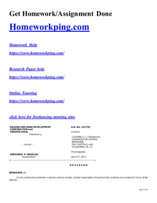 Page 1 of 17
Get Homework/Assignment Done
Homeworkping.com
Homework Help
https://www.homeworkping.com/
Research Paper help
https://www.homeworkping.com/
Online Tutoring
https://www.homeworkping.com/
click here for freelancing tutoring sites
MASING AND SONS DEVELOPMENT
CORPORATION and
CRISPIN CHAN,
Petitioners,
- versus -
GREGORIO P. ROGELIO,
Respondent.
G.R. No. 161787
Present:
CORONA,C.J., Chairperson,
LEONARDO-DE CASTRO,
BERSAMIN,
DEL CASTILLO, and
VILLARAMA, JR., JJ.
Promulgated:
April 27, 2011
x-----------------------------------------------------------------------------------------x
D E C I S I O N
BERSAMIN, J.:
In any controversy between a laborer and his master, doubts reasonably arising from the evidence are resolve d in favor of the
laborer.
 