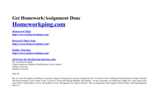 Get Homework/Assignment Done
Homeworkping.com
Homework Help
https://www.homeworkping.com/
Research Paper help
https://www.homeworkping.com/
Online Tutoring
https://www.homeworkping.com/
click here for freelancing tutoring sites
Mr. Osel Sherwin Melad
Clinical Instructor, Medicine Ward Rotation (Lower Annex)
College of Nursing
Silliman University
Dear Sir:
We are Level III students of Silliman University College of Nursing and currently assigned for this 2nd
semester duty in Medicine Ward Rotation at Negros Oriental
Provincial Hospital, Lower Annex, in the 7-3 pm or 2-10 pm shift during Saturdays and Sundays. In this connection, we would like to apply for a case study on the
case of Mrs. Lydia Rafales, a 63-yr. old resident of Looc, Dumaguete City, Negros Oriental. She was diagnosed with Congestive Heart Failure with hyperlipidemia
and UTI.
 