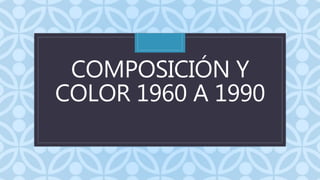 C
COMPOSICIÓN Y
COLOR 1960 A 1990
 