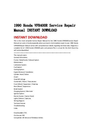  
 
 
 
1990 Honda VFR400R Service Repair
Manual INSTANT DOWNLOAD
INSTANT DOWNLOAD 
This  is  the  most  complete Service  Repair  Manual  for the 1990  Honda  VFR400R.Service  Repair 
Manual can come in handy especially when you have to do immediate repair to your 1990 Honda 
VFR400R.Repair Manual comes with comprehensive details regarding technical data. Diagrams a 
complete list of. 1990 Honda VFR400R parts and pictures.This is a must for the Do‐It‐Yours.You 
will not be dissatisfied.   
======================================================================   
This manual covers:   
General Information   
Frame / Body Panels / Exhaust System   
Maintenance   
Lubrication System   
Fuel System   
Cooling System   
Engine Removal / Installation   
Cylinder Head / Valves   
Clutch   
Gearshift Linkage   
Crankshaft / Piston / Transmission   
Front Wheel / Suspension / Steering   
Rear Wheel / Suspension   
Brake System   
Charging System / Alternator   
Ignition System   
Electric Starter / Starter Clutch   
Lights / Meters / Switches   
Wiring Diagram   
Technical Feature   
Troubleshooting   
Index   
 
Downloadable: YES   
File Format: PDF   
Compatible: All Versions of Windows & Mac   
 