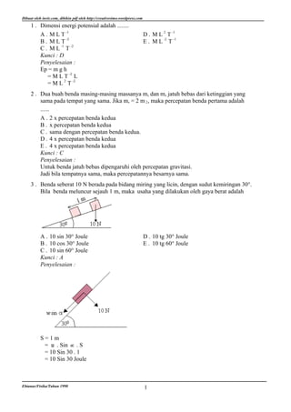 Dibuat oleh invir.com, dibikin pdf oleh http://creativesimo.wordpress.com
     1 . Dimensi energi potensial adalah ........
         A . M L T -1                                                       D . M L 2 T -1
         B . M L T -2                                                       E . M L -2 T -1
                 -1    -2
         C. ML T
         Kunci : D
         Penyelesaian :
         Ep = m g h
                      -2
            =MLT L
            = M L T -2
                    2


     2 . Dua buah benda masing-masing massanya m, dan m, jatuh bebas dari ketinggian yang
         sama pada tempat yang sama. Jika m, = 2 m 2 , maka percepatan benda pertama adalah
         ......
         A . 2 x percepatan benda kedua
         B . x percepatan benda kedua
         C . sama dengan percepatan benda kedua.
         D . 4 x percepatan benda kedua
         E . 4 x percepatan benda kedua
         Kunci : C
         Penyelesaian :
         Untuk benda jatuh bebas dipengaruhi oleh percepatan gravitasi.
         Jadi bila tempatnya sama, maka percepatannya besarnya sama.
     3 . Benda seberat 10 N berada pada bidang miring yang licin, dengan sudut kemiringan 30°.
         Bila benda meluncur sejauh 1 m, maka usaha yang dilakukan oleh gaya berat adalah




           A . 10 sin 30° Joule                                             D . 10 tg 30° Joule
           B . 10 cos 30° Joule                                             E . 10 tg 60° Joule
           C . 10 sin 60° Joule
           Kunci : A
           Penyelesaian :




           S=1m
            = . Sin . S
            = 10 Sin 30 . 1
            = 10 Sin 30 Joule



Ebtanas/Fisika/Tahun 1990                                                   1
 
