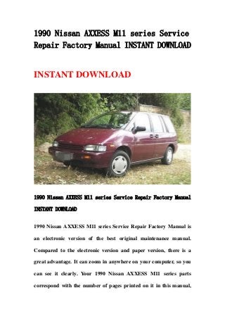 1990 Nissan AXXESS M11 series Service
Repair Factory Manual INSTANT DOWNLOAD
INSTANT DOWNLOAD
1990 Nissan AXXESS M11 series Service Repair Factory Manual
INSTANT DOWNLOAD
1990 Nissan AXXESS M11 series Service Repair Factory Manual is
an electronic version of the best original maintenance manual.
Compared to the electronic version and paper version, there is a
great advantage. It can zoom in anywhere on your computer, so you
can see it clearly. Your 1990 Nissan AXXESS M11 series parts
correspond with the number of pages printed on it in this manual,
 