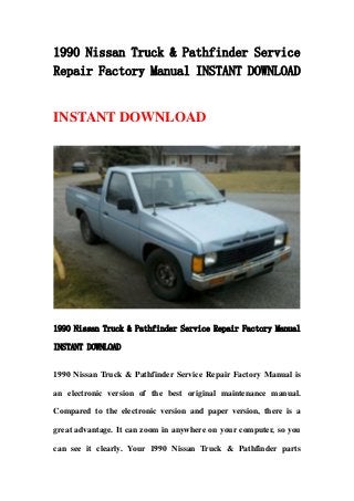 1990 Nissan Truck & Pathfinder Service
Repair Factory Manual INSTANT DOWNLOAD
INSTANT DOWNLOAD
1990 Nissan Truck & Pathfinder Service Repair Factory Manual
INSTANT DOWNLOAD
1990 Nissan Truck & Pathfinder Service Repair Factory Manual is
an electronic version of the best original maintenance manual.
Compared to the electronic version and paper version, there is a
great advantage. It can zoom in anywhere on your computer, so you
can see it clearly. Your 1990 Nissan Truck & Pathfinder parts
 