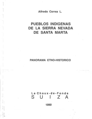 1
¡.....
L
Alfredo Correa L.
PUEBLOS INDIGENAS
DE LA SIERRA NEVADA
DE SANTA MARTA
PANORAMA ETNO-HISTORICO
La Chaux-de-Fonds
S U I Z A
1990
 
