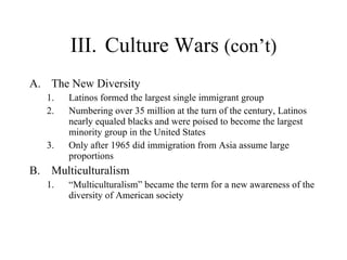 III. Culture Wars  (con’t) The New Diversity  Latinos formed the largest single immigrant group  Numbering over 35 million at the turn of the century, Latinos nearly equaled blacks and were poised to become the largest minority group in the United States  Only after 1965 did immigration from Asia assume large proportions  Multiculturalism  “ Multiculturalism” became the term for a new awareness of the diversity of American society 