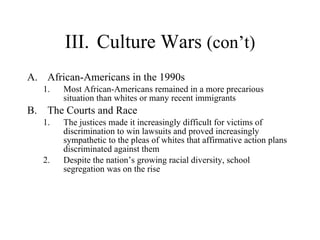III. Culture Wars  (con’t) African-Americans in the 1990s  Most African-Americans remained in a more precarious situation than whites or many recent immigrants  The Courts and Race  The justices made it increasingly difficult for victims of discrimination to win lawsuits and proved increasingly sympathetic to the pleas of whites that affirmative action plans discriminated against them  Despite the nation’s growing racial diversity, school segregation was on the rise 