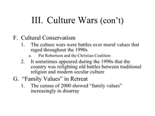 III. Culture Wars  (con’t) F.  Cultural Conservatism  The culture wars were battles over moral values that raged throughout the 1990s  Pat Robertson and the Christian Coalition  It sometimes appeared during the 1990s that the country was refighting old battles between traditional religion and modern secular culture  G.  “Family Values” in Retreat  The census of 2000 showed “family values” increasingly in disarray 