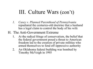 III. Culture Wars  (con’t) Casey v. Planned Parenthood of Pennsylvania  repudiated the centuries-old doctrine that a husband has a legal claim to control the body of his wife  H.  The Anti-Government Extreme  At the radical fringe of conservatism, the belief that the federal government posed a threat to American freedom led to the creation of private militias who armed themselves to fend off oppressive authority  An Oklahoma federal building was bombed by Timothy McVeigh in 1995 