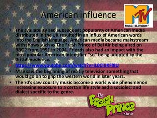 American influence
• The availability and subsequent popularity of American media
distributed in the UK resulted in an influx of American words
into the English language. American media became mainstream
with shows such as The Fresh Prince of Bel Air being aired on
BBC 2 from 1991 to 2004. Friends also had an impact with the
most popular American intensifier “so” being adopted by the
British audience.
• https://www.youtube.com/watch?v=iL0ClUKFl8U
• MTV saw the beginning of realtiy television something that
would go on to grip the western world in later years.
• The 90’s saw country music become a world wide phenomenon
increasing exposure to a certain life style and a sociolect and
dialect specific to the genre.
 