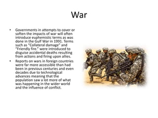 War
• Governments in attempts to cover or
soften the impacts of war will often
introduce euphemistic terms as was
done in the Gulf War in 1991. Terms
such as “Collateral damage” and
“Friendly fire.” were introduced to
disguise accidental deaths resulting
from actions and firing upon allies.
• Reports on wars in foreign countries
were far more accessible than had
been in previous centuries and even
decades due to technological
advances meaning that the
population saw a lot more of what
was happening in the wider world
and the influence of conflict.
 