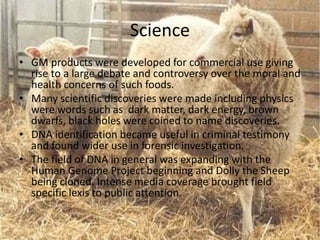 Science
• GM products were developed for commercial use giving
rise to a large debate and controversy over the moral and
health concerns of such foods.
• Many scientific discoveries were made including physics
were words such as dark matter, dark energy, brown
dwarfs, black holes were coined to name discoveries.
• DNA identification became useful in criminal testimony
and found wider use in forensic investigation.
• The field of DNA in general was expanding with the
Human Genome Project beginning and Dolly the Sheep
being cloned. Intense media coverage brought field
specific lexis to public attention.
 