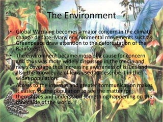 The Environment
• Global Warming becomes a major concern in the climate
change debate. Many environmental movements such as
Greenpeace draw attention to the deforestation of the
Rainforest.
• The environment became more of a cause for concern
and thus was more widely discussed in the media and
news coverage thus increasing awareness of issues and
also the knowledge of lexis used to describe it in the
wider population.
• Access to the internet and greater communication makes
it easier for the population to see the matter for
themselves and understand something happening on the
other side of the world.
 