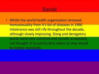Social
• Whilst the world health organisation removed
homosexuality from it’s list of diseases in 1990
intolerance was still rife throughout the decade,
although slowly improving. Slang and derogatory
words were very common and socially acceptable
not thought of as particularly taboo as they would
by todays standards.
 