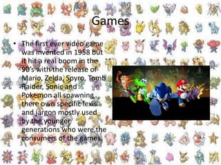 Games
• The first ever video game
was invented in 1958 but
it hit a real boom in the
90’s with the release of
Mario, Zelda, Spyro, Tomb
Raider, Sonic and
Pokemon all spawning
there own specific lexis
and jargon mostly used
by the younger
generations who were the
consumers of the games.
 