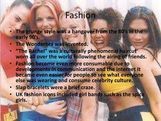 Fashion
• The grunge style was a hangover from the 80’s in the
early 90’s.
• The Wonderbra was invented.
• “The Rachel” was a culturally phenomenal haircut
worn all over the world following the airing of friends.
• Fashion become even more consumable due to
developments in communication and the internet it
became even easier for people to see what everyone
else was wearing and consume celebrity culture.
• Slap bracelets were a brief craze.
• UK fashion icons included girl bands such as the spice
girls.
 